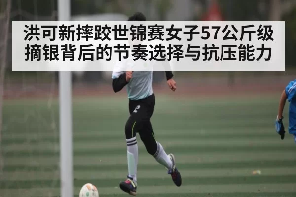 洪可新摔跤世锦赛女子57公斤级摘银背后的节奏选择与抗压能力